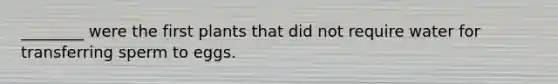________ were the first plants that did not require water for transferring sperm to eggs.