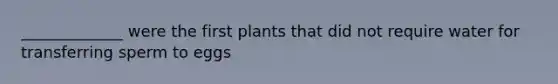 _____________ were the first plants that did not require water for transferring sperm to eggs