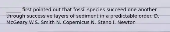 ______ first pointed out that fossil species succeed one another through successive layers of sediment in a predictable order. D. McGeary W.S. Smith N. Copernicus N. Steno I. Newton