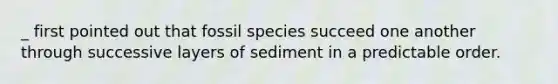 _ first pointed out that fossil species succeed one another through successive layers of sediment in a predictable order.