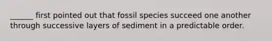 ______ first pointed out that fossil species succeed one another through successive layers of sediment in a predictable order.