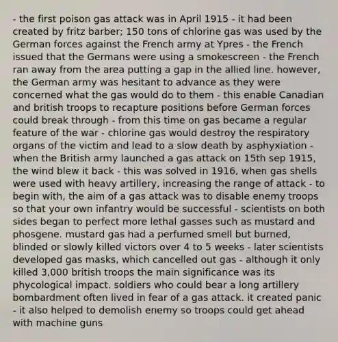 - the first poison gas attack was in April 1915 - it had been created by fritz barber; 150 tons of chlorine gas was used by the German forces against the French army at Ypres - the French issued that the Germans were using a smokescreen - the French ran away from the area putting a gap in the allied line. however, the German army was hesitant to advance as they were concerned what the gas would do to them - this enable Canadian and british troops to recapture positions before German forces could break through - from this time on gas became a regular feature of the war - chlorine gas would destroy the respiratory organs of the victim and lead to a slow death by asphyxiation - when the British army launched a gas attack on 15th sep 1915, the wind blew it back - this was solved in 1916, when gas shells were used with heavy artillery, increasing the range of attack - to begin with, the aim of a gas attack was to disable enemy troops so that your own infantry would be successful - scientists on both sides began to perfect more lethal gasses such as mustard and phosgene. mustard gas had a perfumed smell but burned, blinded or slowly killed victors over 4 to 5 weeks - later scientists developed gas masks, which cancelled out gas - although it only killed 3,000 british troops the main significance was its phycological impact. soldiers who could bear a long artillery bombardment often lived in fear of a gas attack. it created panic - it also helped to demolish enemy so troops could get ahead with machine guns