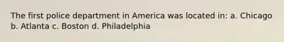 The first police department in America was located in: a. Chicago b. Atlanta c. Boston d. Philadelphia