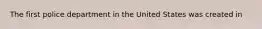 The first police department in the United States was created in