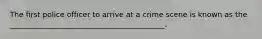 The first police officer to arrive at a crime scene is known as the __________________________________________.