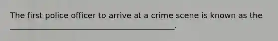 The first police officer to arrive at a crime scene is known as the __________________________________________.