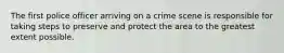 The first police officer arriving on a crime scene is responsible for taking steps to preserve and protect the area to the greatest extent possible.