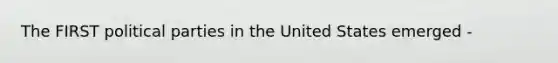 The FIRST political parties in the United States emerged -