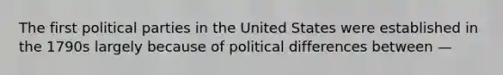 The first political parties in the United States were established in the 1790s largely because of political differences between —