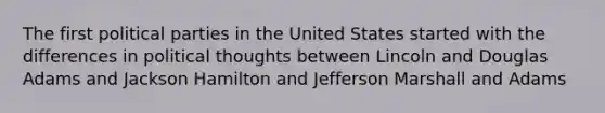 The first political parties in the United States started with the differences in political thoughts between Lincoln and Douglas Adams and Jackson Hamilton and Jefferson Marshall and Adams