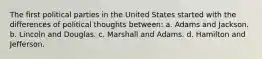 The first political parties in the United States started with the differences of political thoughts between: a. Adams and Jackson. b. Lincoln and Douglas. c. Marshall and Adams. d. Hamilton and Jefferson.