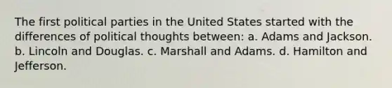 The first political parties in the United States started with the differences of political thoughts between: a. Adams and Jackson. b. Lincoln and Douglas. c. Marshall and Adams. d. Hamilton and Jefferson.