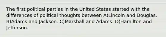 The first political parties in the United States started with the differences of political thoughts between A)Lincoln and Douglas. B)Adams and Jackson. C)Marshall and Adams. D)Hamilton and Jefferson.