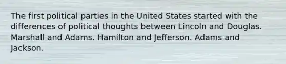 The first <a href='https://www.questionai.com/knowledge/kKK5AHcKHQ-political-parties' class='anchor-knowledge'>political parties</a> in the United States started with the differences of political thoughts between Lincoln and Douglas. Marshall and Adams. Hamilton and Jefferson. Adams and Jackson.