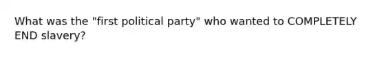 What was the "first political party" who wanted to COMPLETELY END slavery?