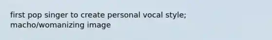 first pop singer to create personal vocal style; macho/womanizing image