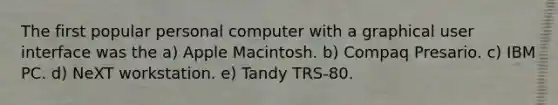 The first popular personal computer with a graphical user interface was the a) Apple Macintosh. b) Compaq Presario. c) IBM PC. d) NeXT workstation. e) Tandy TRS-80.