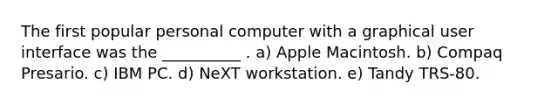 The first popular personal computer with a graphical user interface was the __________ . a) Apple Macintosh. b) Compaq Presario. c) IBM PC. d) NeXT workstation. e) Tandy TRS-80.