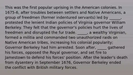 This was the first popular uprising in the American colonies. In 1675-6, after troubles between settlers and Native Americans, a group of freedmen (former indentured servants) led by ______, protested the lenient Indian policies of Virginia governor William Berkeley. They felt that the governor's policies hurt the lives of freedmen and disrupted the fur trade. _____, a wealthy Virginian, formed a militia and commanded two unauthorized raids on Native American tribes, increasing his colonial popularity; Governor Berkeley had him arrested. Soon after, _____ gathered his forces, opposed the Royal governor, and set fire to Jamestown to defend his forces' position. After the leader's death from dysentery in September 1676, Governor Berkeley ended the conflict with British military forces.