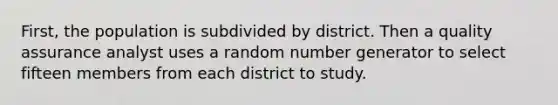 First, the population is subdivided by district. Then a quality assurance analyst uses a random number generator to select fifteen members from each district to study.