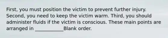 First, you must position the victim to prevent further injury. Second, you need to keep the victim warm. Third, you should administer fluids if the victim is conscious. These main points are arranged in ____________Blank order.