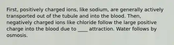 First, positively charged ions, like sodium, are generally actively transported out of the tubule and into the blood. Then, negatively charged ions like chloride follow the large positive charge into the blood due to ____ attraction. Water follows by osmosis.