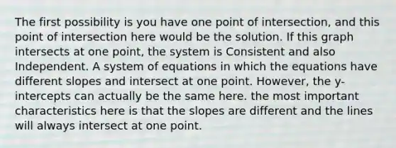 The first possibility is you have one point of intersection, and this point of intersection here would be the solution. If this graph intersects at one point, the system is Consistent and also Independent. A system of equations in which the equations have different slopes and intersect at one point. However, the y-intercepts can actually be the same here. the most important characteristics here is that the slopes are different and the lines will always intersect at one point.