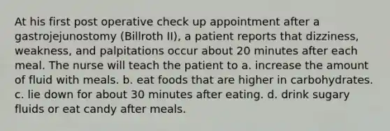 At his first post operative check up appointment after a gastrojejunostomy (Billroth II), a patient reports that dizziness, weakness, and palpitations occur about 20 minutes after each meal. The nurse will teach the patient to a. increase the amount of fluid with meals. b. eat foods that are higher in carbohydrates. c. lie down for about 30 minutes after eating. d. drink sugary fluids or eat candy after meals.