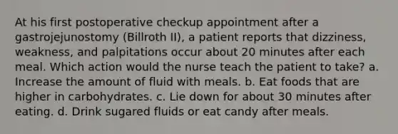 At his first postoperative checkup appointment after a gastrojejunostomy (Billroth II), a patient reports that dizziness, weakness, and palpitations occur about 20 minutes after each meal. Which action would the nurse teach the patient to take? a. Increase the amount of fluid with meals. b. Eat foods that are higher in carbohydrates. c. Lie down for about 30 minutes after eating. d. Drink sugared fluids or eat candy after meals.