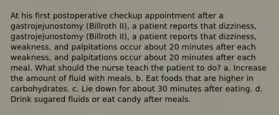 At his first postoperative checkup appointment after a gastrojejunostomy (Billroth II), a patient reports that dizziness, gastrojejunostomy (Billroth II), a patient reports that dizziness, weakness, and palpitations occur about 20 minutes after each weakness, and palpitations occur about 20 minutes after each meal. What should the nurse teach the patient to do? a. Increase the amount of fluid with meals. b. Eat foods that are higher in carbohydrates. c. Lie down for about 30 minutes after eating. d. Drink sugared fluids or eat candy after meals.