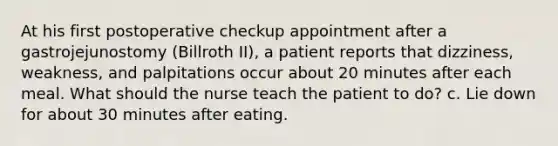 At his first postoperative checkup appointment after a gastrojejunostomy (Billroth II), a patient reports that dizziness, weakness, and palpitations occur about 20 minutes after each meal. What should the nurse teach the patient to do? c. Lie down for about 30 minutes after eating.