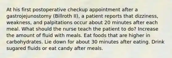 At his first postoperative checkup appointment after a gastrojejunostomy (Billroth II), a patient reports that dizziness, weakness, and palpitations occur about 20 minutes after each meal. What should the nurse teach the patient to do? Increase the amount of fluid with meals. Eat foods that are higher in carbohydrates. Lie down for about 30 minutes after eating. Drink sugared fluids or eat candy after meals.