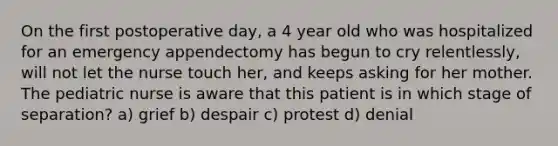 On the first postoperative day, a 4 year old who was hospitalized for an emergency appendectomy has begun to cry relentlessly, will not let the nurse touch her, and keeps asking for her mother. The pediatric nurse is aware that this patient is in which stage of separation? a) grief b) despair c) protest d) denial