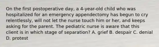 On the first postoperative day, a 4-year-old child who was hospitalized for an emergency appendectomy has begun to cry relentlessly, will not let the nurse touch him or her, and keeps asking for the parent. The pediatric nurse is aware that this client is in which stage of separation? A. grief B. despair C. denial D. protest