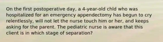 On the first postoperative day, a 4-year-old chld who was hospitalized for an emergency appendectomy has begun to cry relentlessly, will not let the nurse touch him or her, and keeps asking for the parent. The pediatric nurse is aware that this client is in which stage of separation?