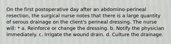 On the first postoperative day after an abdomino-perineal resection, the surgical nurse notes that there is a large quantity of serous drainage on the client's perineal dressing. The nurse will: * a. Reinforce or change the dressing. b. Notify the physician immediately. c. Irrigate the wound drain. d. Culture the drainage.