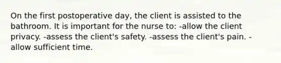 On the first postoperative day, the client is assisted to the bathroom. It is important for the nurse to: -allow the client privacy. -assess the client's safety. -assess the client's pain. -allow sufficient time.