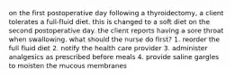 on the first postoperative day following a thyroidectomy, a client tolerates a full-fluid diet. this is changed to a soft diet on the second postoperative day. the client reports having a sore throat when swallowing. what should the nurse do first? 1. reorder the full fluid diet 2. notify the health care provider 3. administer analgesics as prescribed before meals 4. provide saline gargles to moisten the mucous membranes