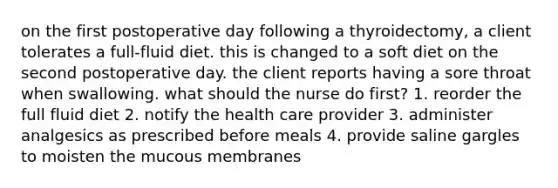 on the first postoperative day following a thyroidectomy, a client tolerates a full-fluid diet. this is changed to a soft diet on the second postoperative day. the client reports having a sore throat when swallowing. what should the nurse do first? 1. reorder the full fluid diet 2. notify the health care provider 3. administer analgesics as prescribed before meals 4. provide saline gargles to moisten the mucous membranes