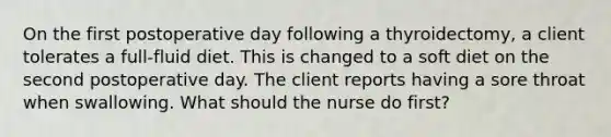 On the first postoperative day following a thyroidectomy, a client tolerates a full-fluid diet. This is changed to a soft diet on the second postoperative day. The client reports having a sore throat when swallowing. What should the nurse do first?