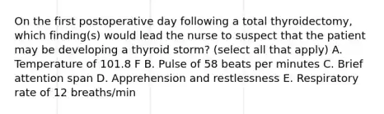 On the first postoperative day following a total thyroidectomy, which finding(s) would lead the nurse to suspect that the patient may be developing a thyroid storm? (select all that apply) A. Temperature of 101.8 F B. Pulse of 58 beats per minutes C. Brief attention span D. Apprehension and restlessness E. Respiratory rate of 12 breaths/min