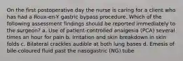 On the first postoperative day the nurse is caring for a client who has had a Roux-en-Y gastric bypass procedure. Which of the following assessment findings should be reported immediately to the surgeon? a. Use of patient-controlled analgesia (PCA) several times an hour for pain b. Irritation and skin breakdown in skin folds c. Bilateral crackles audible at both lung bases d. Emesis of bile-coloured fluid past the nasogastric (NG) tube