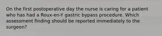 On the first postoperative day the nurse is caring for a patient who has had a Roux-en-Y gastric bypass procedure. Which assessment finding should be reported immediately to the surgeon?