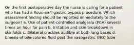 On the first postoperative day the nurse is caring for a patient who has had a Roux-en-Y gastric bypass procedure. Which assessment finding should be reported immediately to the surgeon? a. Use of patient-controlled analgesia (PCA) several times an hour for pain b. Irritation and skin breakdown in skinfolds c. Bilateral crackles audible at both lung bases d. Emesis of bile-colored fluid past the nasogastric (NG) tube