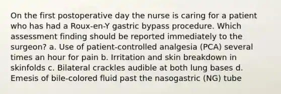 On the first postoperative day the nurse is caring for a patient who has had a Roux-en-Y gastric bypass procedure. Which assessment finding should be reported immediately to the surgeon? a. Use of patient-controlled analgesia (PCA) several times an hour for pain b. Irritation and skin breakdown in skinfolds c. Bilateral crackles audible at both lung bases d. Emesis of bile-colored fluid past the nasogastric (NG) tube