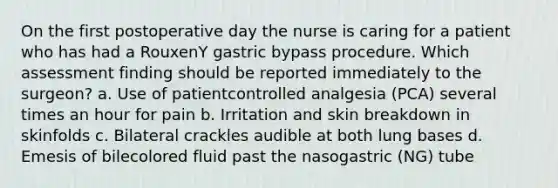 On the first postoperative day the nurse is caring for a patient who has had a RouxenY gastric bypass procedure. Which assessment finding should be reported immediately to the surgeon? a. Use of patientcontrolled analgesia (PCA) several times an hour for pain b. Irritation and skin breakdown in skinfolds c. Bilateral crackles audible at both lung bases d. Emesis of bilecolored fluid past the nasogastric (NG) tube