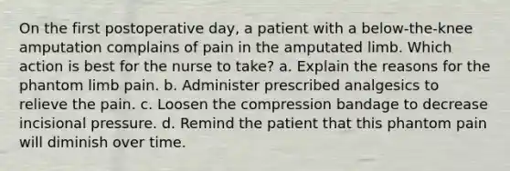 On the first postoperative day, a patient with a below-the-knee amputation complains of pain in the amputated limb. Which action is best for the nurse to take? a. Explain the reasons for the phantom limb pain. b. Administer prescribed analgesics to relieve the pain. c. Loosen the compression bandage to decrease incisional pressure. d. Remind the patient that this phantom pain will diminish over time.