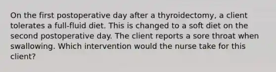 On the first postoperative day after a thyroidectomy, a client tolerates a full-fluid diet. This is changed to a soft diet on the second postoperative day. The client reports a sore throat when swallowing. Which intervention would the nurse take for this client?