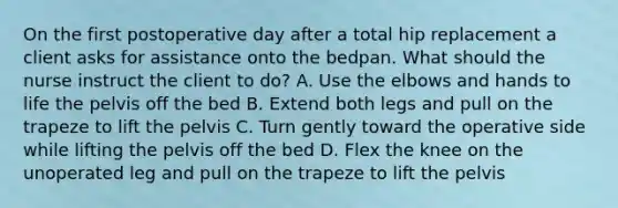 On the first postoperative day after a total hip replacement a client asks for assistance onto the bedpan. What should the nurse instruct the client to do? A. Use the elbows and hands to life the pelvis off the bed B. Extend both legs and pull on the trapeze to lift the pelvis C. Turn gently toward the operative side while lifting the pelvis off the bed D. Flex the knee on the unoperated leg and pull on the trapeze to lift the pelvis