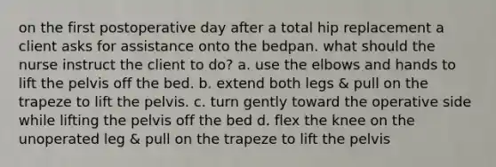 on the first postoperative day after a total hip replacement a client asks for assistance onto the bedpan. what should the nurse instruct the client to do? a. use the elbows and hands to lift the pelvis off the bed. b. extend both legs & pull on the trapeze to lift the pelvis. c. turn gently toward the operative side while lifting the pelvis off the bed d. flex the knee on the unoperated leg & pull on the trapeze to lift the pelvis